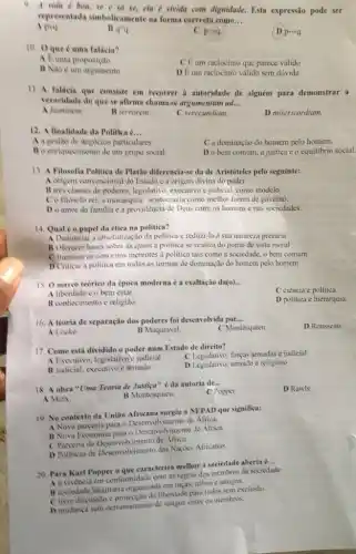 9. A vida d boa se e so se cla e vivida com dignidade. Esta expressão pode ser
representada simbolicamente ma forma correcta como... __
A pvg
B q^wedge q.
C parrow q.
10. 0 que é uma falácia?
A Euma proposiçao
CE um raciocinio que parece válido
B Nào é um argumento
D Eum raciocinio válido sem dúvida
11. A faticia que consiste em recorrer i autoridade de alguém para demonstrar a
veracidade do que se afirma chamase argumentum ad... __
A hominem
B terrorem
C verecundiam.
D misericordiam.
12. A finalidade da Politica c __
A a gestão de negocios particulares.
C a dominação do homem pelo homem.
B o enriquecimento de um grupo social.
Do bem comum a justica e o equilibrio social.
13. A Filosofia Politica de Platão diferencia-se da de Aristóteles pelo seguinte:
A origem convencional do Estado e a origem divina do poder.
B tres classes de poderes, legislativo, executivo e judicial, como modelo.
Co filosofo rei a monarquia, aristocracia como melhor forma de governo.
Do amor da familia c a providència de Deus entre os homens e nas sociedades.
14. Qual 6 o papel da ética na politica?
A Denunciar a absolutizaçã da politica c reduzi-la à sua natureza precária
B Oferecer bases sobre as quais a politica se realiza do ponto de vista moral
Clluminar os conceitos inerentes a politica tais como a sociedade, o bem comum
D Criticar a politica em todas as formas de dominação do homem pelo homem
15. 0 marco teorico da época moderna é a exaltação da(o)... __
C ciência e politica.
A liberdade e o bem estar.
D politica e hierarquia.
B conhecimento c religito
16. A teoria de separação dos poderes foi desenvolvida por __
C Montesquieu.
D Rousseau.
A Locke.
B Maquiavel
17. Como está dividido o poder num Estado de direito?
C Legislativo, foryas armadase judicial
A Exceutivo, legislativo v judicial
D Legislativo, armado e religioso
B Judicial, executivo c armado
18. A obra "Uma Teoria de Justica" é da autoria de...
__
C Popper.
D Rawls.
A Marx
B Montesquieu.
19. No contesto da União Africana surgiu a NEPAD que significa:
A Nova parceria para - Desenvolvimento de Africa.
B Nova Economia para - Desenvolvimento de Africa.
C Parceria de Desenvolvimento de Africa.
D Politicas de Desenvolvimento das Naçoes Africanas
20. Para Karl Popper a que caracteriza melbor a sociedade aberta é
__
A a vivencia em conformidade com as regras dos membros da sociedade.
is sociodade totalitaria organizada em racas, tribos e amigos.
Clivre discussto libendade para todos semt exclusao
D mudanga sem derramamente de sangue entre os membros.