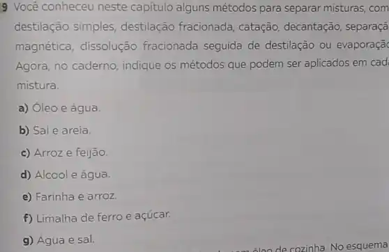 9 Você conheceu neste capitulo alguns métodos para separar misturas com
destilação simples destilação fracionada , catação, decantação , separaçã
magnética, dissolução fracionada seguida de destilação ou evaporaçã
Agora, no caderno indique os métodos que podem ser aplicados em cad
mistura.
a) Oleo e água
b) Sal e areia.
c) Arroz e feijão.
d) Álcoole água.
e) Farinha e arroz.
f) Limalha de ferro e açúcar.
g) Água e sal.