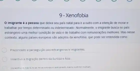 9 - Xenofobia
imigrante é a pessoa que deixa seu país natal para ir a outro com a intenção de morar e
trabalhar por tempo determinado ou indeterminado. Normalmente, o imigrante busca no pais
estrangeiro uma melhor condição de vida e de trabalho com remunerações melhores. Mas nesse
contexto, alguns paises europeus são adeptos da xenofobia que pode ser entendida como
Preconceito e perseguição aos estrangeiros e imigrantes.
Incentivo a migração dentro da Europa e Ásia.
Incentivne naranile as euroneric emiorem nara a nutros naices