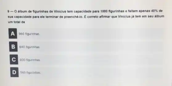 9-0 album de figurinhas de Vinicius tem capacidade para 1000 figurinhas e faltam apenas 40%  de
sua capacidade para ele terminar de preenché-lo Ê correto afirmar que Viniclus já tem em seu álbum
um total de
A 960 figurinhas.
B 840 figurinhas.
C 600 figurinhas
D 560 figurinhas