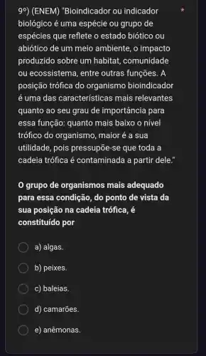 90 ) (ENEM)"Bioindicador ou indicador
biológico é uma espécie ou grupo de
espécies que reflete estado biotico ou
abiótico de um meio ambiente , 0 impacto
produzido sobre um habitat , comunidade
ou ecossistem a, entre outras funções . A
posição trófica do organismo bioindicador
e uma das características ; mais relevantes
quanto ao seu grau de importância para
essa função:quanto mais baixo o nivel
trófico do organismo , maior e a sua
utilidade , pois pressupōe -se que toda a
cadeia trófica e contaminada a partir dele.
grupo de organismos mais adequado
para essa condição , do ponto de vista da
sua posição na cadeia trófica . e
constituído por
a)algas.
b)peixes.
C)baleias.
d)camarões.
e)anêmonas.