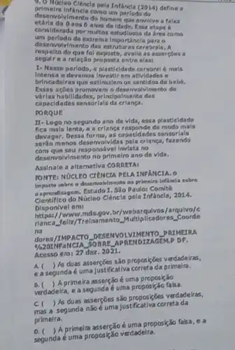 9.0 Núcleo Clêncla pela Infancla (2014) define a
desenvolvimento do homem que envolve a falsa
primelra Intancla como um parlodo do
aos 6 anos de Idade. Essa etapa 6
considerada por multos da area como
um perlodo de extrem Importancla para o
nvolv/mento das estruturas cerebrals. A
respelto do que fol avalle as asserçons a
segulre a relação proposta entre elass
I- Nesse periodo, a plast cidade cerebral é mals
Intensa e devemos Investirem atividades e
brincadelras que estimulem os sentidos do bebe.
Essas acôes promovem o desenvalvimento de
várlas habilidades princlpalmente das
capacidades sensorlals da crlança.
PORQUE
II-Logo no segundo ano de vida, essa plasticidade
fica mals lenta, e a crlanga responde de modo mais
devagar. Dessa forma, as capacidades sensorials
seráo menos desenvolvidas pela crlanga fazendo
com que sou responsável Invista no
desenvolvlmento no primelro ano de vida.
Assinale a alternativa CORRETA:
FONTE: NúCLEO CIENCIA PELAINFANCIA. O
Impacto sobre o deservolvimento na primeira Infanda sobre
a aprendizagem. Estudo 1. São Paulo: Comité
Núcleo Clêncla pela Infancla, 2014.
Disponivel em:
https://www.mds.gov br/webarqulvos/arquivo/C
rlanca fellz/Trelnamento Multipllcadores.. Coorde
na
dores/IMPACTO DESENVOLVIMER TO PRIMEIRA
% 
SOBRE APRENDIZAGEM.DF.
Acesso em: 27 dez .2021.
A
easegunda é uma justificativa primeira.
()
 As duas asserçõts são propcsigoes verdadeiras,
B.
verdadeira, e a segunda é uma proposizão falsa.
()
A primeira assersod uma proposkão
c
) As duas asserções s80 proposisões verdadelras,
segunda não é uma justificativa correta da
primelra.
D. 
segunda é uma proposição verdadeira.
()
A primeira asserçãoé uma propcsição falsa, e a