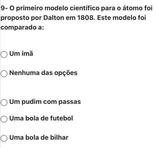 9-0 primeiro modelo científico para o átomo foi
proposto por Dalton em 1808. Este modelo foi
comp arado a:
) Um ímã
) Nenhuma das opçōes
Um pudim com passas
Uma bola de futebol
Uma bola de bilhar