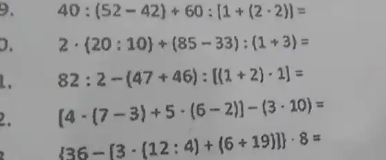 9.
0.
2cdot 20:10 + 85-33 : 1+3 =
1.
82:2-(47+46):[(1+2)-1]=
2.
[4-(7-3)+5cdot (6-2)]-(3-10)=
 36-[3cdot ( 12:4 + 6+19 ]) cdot 8=
40:(52-42)+60:[1+(2-2)]=