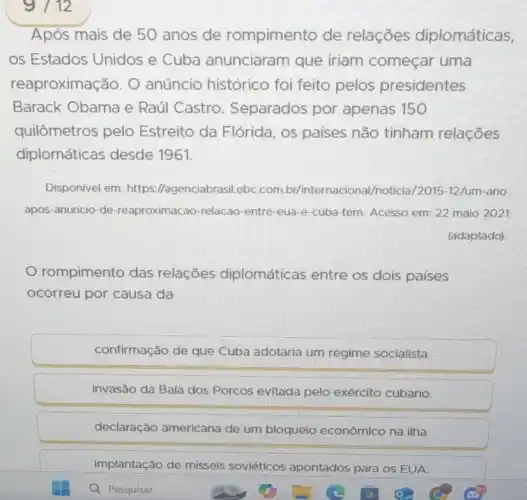 9/12
Após mais de 50 anos de rompimento de relações diplomáticas,
os Estados Unidos e Cuba anunciaram que iriam começar uma
reaproximação. O anúncio histórico foi feito pelos presidentes
Barack Obama e Raúl Castro . Separados por apenas 150
quilômetros pelo Estreito da Flórida , os países não tinham relações
diplomáticas desde 1961.
Disponivel em: https //agenciabrasil.ebC.com br/internacional /noticia/2015-12/um-ano-
apos-anuncio-de -reaproximacao-relacao -entre-eua-e-cuba -tem. Acesso em: 22 maio 2021
(adaptado)
rompimento das relações diplomáticas entre os dois países
ocorreu por causa da
confirmação de que Cuba adotaria um regime socialista.
invasão da Baía dos Porcos evitada pelo exército cubano.
declaração americana de um bloqueio econômico na ilha.
implantação de mísseis soviéticos apontados para os EUA.