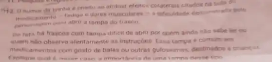 92. O humor da tirinha e criado ao atribuir efeitos colaterais citados ne bula do
medicamento - fadiga e dores musculares
- ô dificuldade demonst ada pelo
personagem para abrir a tampa do frasco
De fato, há frascos com tampa dificil de abrir por quem ainde nào sabeler ou
quem nào observa atentamente as instrucóes. Essa tampa é comum em
medicamentos com gosto de balas ou outras guloseimas destinados a criancas
Explique qual 6 nease caso, a importancia de uma tampo dese tipo