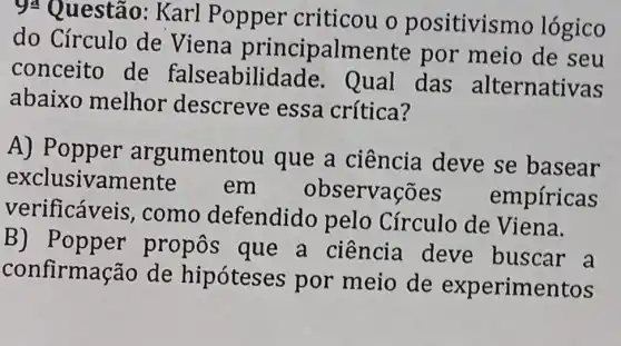 94 Questão:Karl Popper criticou o positivismo lógico
do Círculo de Viena principalmer ite por meio de seu
conceito de falseabilic lade. Qual das alternativas
abaixo melhor descreve essa crítica?
A) Popp er argumentou que a ciência deve se basear
exclusivam em observações empíricas
verificáveis ,como defendido pelo Círculo de Viena.
B) Popper propos que a ciência deve buscar . a
confirma :ão de hipóteses por meio de experimentos