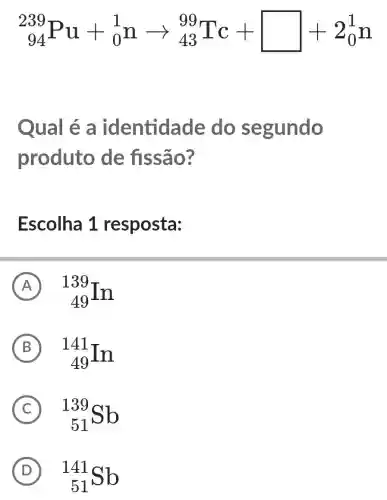 (}_{94)^239Pu+_(0)^1narrow _(43)^99Tc+square +2_(0)^1n
Qual é a identida de do segundo
produto de fissão?
Escolha 1 resposta:
A (}_{49)^139In A
B (}_{49)^141In B
C (}_{51)^139Sb C
D (}_{51)Sb D