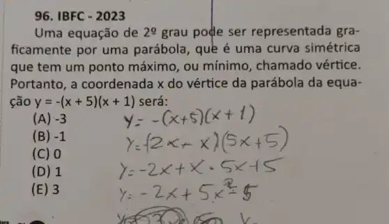 96. IBFC - 2023
Uma equação de 20 grau pode ser representada gra-
ficamente por uma parábola , quê é uma curva simétrica
que tem um ponto máximo , ou mínimo , chamado vértice.
Portanto, a coordenada x do vértice da parábola da equa-
ção y=-(x+5)(x+1) será:
(A) -3
(B) -1
(C) 0
(D) 1
(E) 3