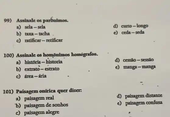 99) Assinale os parónimos.
a) sela-sela
d) curto-longo
b) taxa-tacha
e) ceda-seda
c) ratificar-retificar
100) Assinale os homônimos homógrafos.
a) história-historia
d) cessão-sessão
b) extrato-estrato
e) manga-manga
c) ârea-ária
101) Paisagem ontrica quer dizer:
d) paisagem distante
a) paisagem real
b) paisagem de sonhos
e) paisagem confusa
c) paisagem alegre