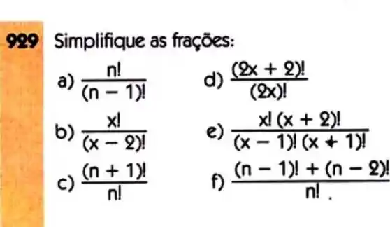 999 Simplifique as fro
(n!)/((n-1)!)
d) ((2x+2)!)/((2x)!)
(x!)/((x-2)!)
e) (xvert (x+2)vert )/((x-1)(x+1)!)
c) ((n+1)!)/(n!)
f) ((n-1)!+(n-2)!)/(n!)