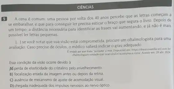 9
A cena é comum:uma pessoa por volta dos 40 anos percebe que as letras começam a
se embaralhar, e que para conseguir ler precisa esticar o braço que segura o livro . Depois de
um tempo, a distância necessária para identificar as frases vai aumentando, e já não é mais
possivel ler letras pequenas.
avaliação. Caso precise de óculos, 0 médico saberá indicar o grau adequado.
()
se você notar que sua visão está comprometida , procure um oftalmologista para uma
E verdade que usar oculos "acostuma" a vista. Disponível em: https://drauziovarella uol.com.br/
oftalmologia/e-verdade-que-usar -oculos-acostuma-a-vistal. Acesso em: 29 abr. 2024
Essa condição da visão ocorre devido à
A) perda de elasticidade do cristalino pelo envelhecimento.
B) focalização errada da imagem antes ou depois da retina.
C) ausência de mecanismo de ajuste de acomodação visual.
D) chegada inadequada dos impulsos nervosos ao nervo óptico.