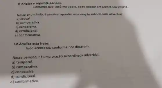 9-Analise o seguinte período:
Contanto que você me apoie pode colocar em prática seu projeto
Nesse enunciado é possível apontar uma oração subordinada adverbial:
a) causal.
b) comparativa.
c) concessiva.
d) condicional.
e) conformativa.
10-Analise esta frase:
Tudo aconteceu conforme nos disseram.
Nesse período há uma oração subordinada adverbial:
a) temporal.
b) comparativa.
c) concessiva.
d) condicional.
e)conformativa.