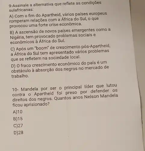 9-Assinale a alternativa que reflete as condições
sulafricanas:
A) Com o fim do Apartheid, vários países europeus
romperam relações com a África do Sul, o que
provocou uma forte crise econômica.
B) A ascensão de novos países emergentes como a
Nigéria, tem provocado problemas sociais e
econômicos à África do Sul.
C) Após um "boom''de crescimento pós -Apartheid,
a África do Sul tem apresentado vários problemas
que se refletem na sociedade local.
D) O fraco crescimento econômico do país é um
obstáculo à absorção dos negros no mercado de
trabalho.
10- Mandela por ser o principal líder que lutou
contra o Apartheid foi preso por defender os
direitos dos negros Quantos anos Nelson Mandela
ficou aprisionado?
A) 10
B) 15
C)27
D) 28