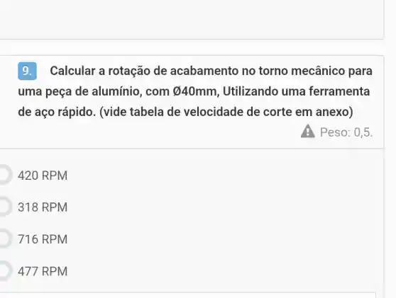 9.Calcular a rotação de acabamento no torno mecânico para
uma peça de alumínio, com varnothing 	Utilizando uma ferramenta
de aço rápido . (vide tabela de velocidade de corte em anexo)
Peso: 0,5.
420 RPM
318 RPM
716 RPM
477 RPM