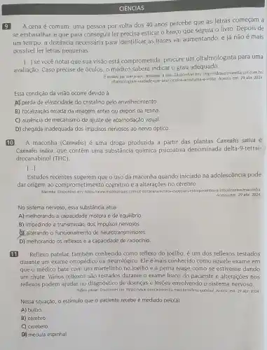 9
CIÊNCIAS
A cena é comum uma pessoa por volta dos 40 anos percebe que as letras começam a
se embaralhar, e que para conseguir ler precisa esticar o braço que segura o livro Depois de
um tempo, a distância necessária para identificar as frases vai aumentando, e já não é mais
possível ler letras pequenas.
avaliação. Caso precise de óculos, o médico saberá indicar o grau adequado.
()
se você notar que sua visão está comprometida , procure um oftalmologista para uma
E verdade que usar óculos "acostuma" a vista. Disponível em: https://drauziovarella.uol com.br/
oftalmologia/e-verdade-que usar-oculos-acostuma-a-vista/Acesso em: 29 abr 2024
Essa condição da visão ocorre devido à
A) perda de elasticidade do cristalino pelo envelhecimento.
B) focalização errada da imagem antes ou depois da retina.
C) ausência de mecanismo de ajuste de acomodação visual.
D) chegada inadequada dos impulsos nervosos ao nervo óptico.
10 A maconha (Cannabis) é uma droga produzida a partir das plantas Cannabis sativa e
Cannabis indica,que contêm uma substância química psicoativa denominada delta -9-tetrai-
drocanabinol (THC).
[...]
Estudos recentes sugerem que o uso da maconha quando iniciado na adolescência pode
dar origem ao comprometimento cognitivo e a alterações no cérebro.
Maconha. Disponível em https://www.msdmanuals .com/pt-br/casa/assuntos -especiais/entorpecentes -e-intoxicantes/maconha.
Acesso em: 29 abr 2024.
No sistema nervoso, essa substância atua
A) melhorando a capacidade motora e de equilibrio.
B) impedindo a transmissão dos impulsos nervosos.
C. alterando o funcionamento de neurotransmissores.
D) melhorando os reflexos e a capacidade de raciocínio.
11 Reflexo patelar também conhecido como reflexo do joelho é um dos reflexos testados
durante um exame ortopédico ou neurológico. Ele é mais conhecido como aquele exame em
que o médico bate com um martelinho no joelho e a perna reage como se estivesse dando
um chute. Vários reflexos são testados durante o exame físico do paciente e alterações nos
reflexos podem ajudar no diagnóstico de doenças e lesões envolvendo o sistema nervoso.
Reflexo patelar. Disponível em https://www.clinicadojoelho.med br/reflexo-patelarl. Acesso em: 29 abr. 2024.
Nessa situação, o estímulo que o paciente recebe é mediado pelo(a)
A) bulbo.
B) cérebro
C) cerebelo.
(1) medula espinhal.