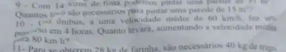 9.Com 14 kiros de finta podemos pintar uma parede de 35 m
Quantos lino sào necessarios para pintar uma parede de 15m^2
10.v^4 ônibus, a uma velocidade média de 60km/h fez um
per-so em 4 horas Quanto levará aumentando a velocidade média
80km/h
11-Para se obterem 28 kg de farinha são necessarios 40 kg de trigo