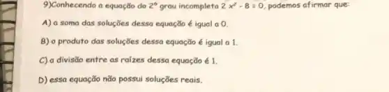 9)Conhecendo a equação do 2^circ  grau incompleta 2x^2-8=0 podemos afirmar que:
A) a soma das soluçōes desso equação é igual a 0.
B) o produto das soluçōes dessa equação é igual a 1.
C) a divisão entre as raizes dessa equação é 1.
D) essa equação não possui soluções reais.