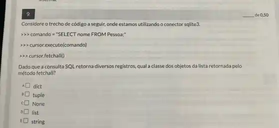 9.
Considere o trechode código a seguir, onde estamos utilizando o conector sqlite3.
>> comando = "SELECT nome FROM Pessoa;"
>>> cursor.execute(comando)
>> cursor.fetchall()
Dado que a consulta SQL retorna diversos registros qual a classe dos objetos da lista retornada pelo
método fetchall?
A dict
B tuple
c None
D list
E string