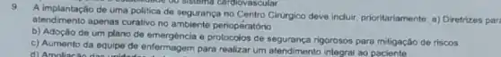 9.
de uma politica de segurança no Centro Cirurgico deve induir, prioritariamente: a)Diretrizes par
supmodide ou sistoma cardiovascular
atendimento apenas curativo no periopératório
b) Adoção de um plano de emergéncia e de segurança rigorosos para mitigação de riscos
c) Aumento da equipe de enfermagem para realizar um atendimento integral ao
d) Amoliacáo das