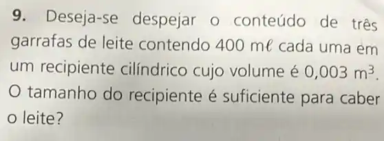 9.Deseja-se despejar o conteúdo de três
garrafas de leite contendo 400 me cada uma em
um recipiente cilíndrico cujo volume é 0,003m^3
tamanho do recipiente é suficiente para caber
leite?