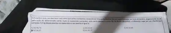 9.Durante o ano, um dos itens com valor que sofreu sumentos consecutivos fol a carne bovina.Em um supermercado, no Iniclo de Janeiro, pagava me RS22,50
pelo quilo de determinada carne. Após os sucessivos aumentos, essa came passou a custar RS39,90 em dezembro. A differença paga por um cliente que
comprou 2,5 kg desso produto em dezembro e em Janeiro é igual a:
A) RS 99,75
C) RS43,50
B RS39,90
Dras 56,25
D) R530,75