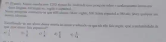 9)(Enem) Numa escola com 1200 alunos foi realizada uma pesquisa sobre o conhecimento desses em
duas linguas estrangeiras, ingles espanhol.
Newa pesquisa constatou-se que 600 alunos falam ingles, 500 falam espanhol e 300 nào falam qualquer um
desses idiomas
Escolhendo-se um aluno dessa escola ao acaso e sabendo-se que ele não fala inglês.qual a probabilidade de
que esse aluno fale espanhol?
a) (1)/(2)
b) (5)/(8)
c) (1)/(4)
(5)/(6)
(5)/(14)