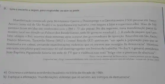 9.Leia o excerto a seguir, para responder ao que se pede.
Manifestação convocada pelo Movimento Contra o Desemprego e a Carestia reúne 2500 pessoas em Santo
Amaro (zona sul de Sao Paulo) ese transforma em tumulto, com saques a lojas e supermercados. Mais de 100
pessoan ficam feridas em confrontos com a PM e 70 sào presas No dia seguinte, nova manifestação parte do
mesmo local em direção ao Paláclo dos Bandeirantes sede do governo estadual [...]. A onda de saques que tam.
bém atingiu o Rio , ocorreu duas semanas após a posse dos governadores de oposição. Reunidos em Sào Paulo.
Franco Montoro, Tancredo Neves (MG) e Leonel Brizola (RJ) assinaram "um apelo à população para que se
mantenha em calma, evitando manifestaçóes violentas que s6 servem aos inimigos da democracia". Montoro
anunciou um plano para contratar 40 mil desempregados em frentes de trabalho No dia 9,0 general presidente
João Baptlata Figueiredo falaria em rede de TV que a violência nas ruas "briga com o processo de abertura".
Ponte: Portal Memorial da Democracia. Careatia provoca atos de rebelito
Disponver em: http//memorialdademoc radia combr/card/caresta-provoca atos-de-rebeliao>, Acesso em 30 dez. 2020
__
a) Descreva o contexto economico brasileiro no inicio da década de 1980.
b) Explique a afirmação."manifestaçóes violentas que só servem aos Inimigos da democracia".