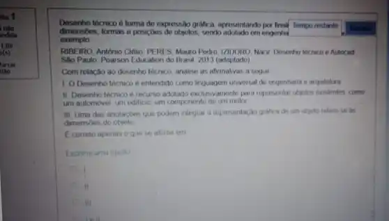 so 9
nào
indida
Desenho técnico é forma de expressão gráfica aprosentando por final
Tempo restante Mostrar
dimensōes, formas e posiçbes do objetos, sendo om engenhal
exemplo
RIBEIRO, António Clélio PERES, Mauro Pedro 12100R0, Nacir Desenho tóchico e Autocad
Sao Paulo: Poarson Education do Brasil, 2013 (adaptado)
Com relação ao dosenho lócnico, analise as afirmativas a soguir
1 O Desenho técnico e entendido como linguagem universal do ongenhania e arquitetura
II. Desenho técnico é recurso adotado exclusivamente para representar objetos existentes como
um automovel, um editicio um componente de um motor
III. Uma das anotaçbes que podem integrar a representação grafica de um objeto refere se as
dimensões do objeto
E correto apenas o que se afirma em
Escolha uma opcho
II
III
tell