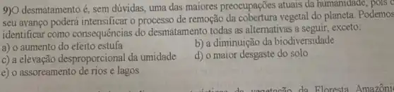 9)O desmatamento é, sem dúvidas, uma das maiores preocupações atuais da humanidade
seu avanço poderá intensificar o processo de remoção da cobertura vegetal do planeta. Podemos
identificar como consequências do desmatamento todas as alternativas a seguir, exceto:
a) o aumento do efeito estufa
b) a diminuição da biodiversidade
c) a elevação desproporcional da umidade
d) o maior desgaste do solo
e) o assoreamento de rios e lagos