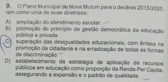 9.O Plano Municipal de Nova Mutum para o decênio 2015/2025
tem como uma de suas diretrizes:
A) ampliação do atendimento escolar
B) promoção do princípio da gestão democrática da educação
pública e privada
C)superação das desigualdade s educacionais, com ênfase na
promoção da cidadania e na erradicação de todas as formas
de discriminação
D) estabelecimento de estratégia de aplicação de recursos
públicos em educação como proporção da Renda Per Capita,
assegurando a expansão e o padrão de qualidade
__