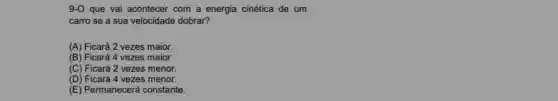 9-O que vai acontecer com a energia cinética de um
carro se a sua velocidade dobrar?
(A) Ficará 2 vezes maior.
(B) Ficará 4 vezes maior.
(C) Ficará 2 vezes menor.
(D) Ficará 4 vezes menor.
(E) Permanecerá constante.