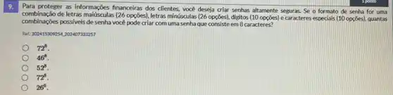 9.
Para proteger as informações financeiras dos clientes, você deseja criar senhas altamente seguras. Se o formato de senha for uma
combinação de letras maiúsculas (26 opções , letras minúsculas (26 opções)digitos (10 opções) e caracteres especials (10 opções)quantas
combinações possiveis de senha você pode criar com uma senha que consiste em 8 caracteres?
Ret: 202415309254,202407333257
72^6
46^8
52^8
72^8
26^6