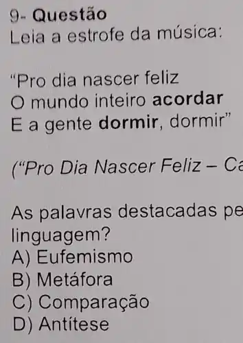 9-Qu estã o
Leia a estro fe da músic a:
"Pro d ia na scer feliz
mund o int eiro a cord ar
E a ge nte d ormir , dor mir"
("Pro Dia Na scer Feliz
As pa lavras destac adas pe
lingua gem?
A) Eufe mism o
B) Metá fora
C) Compa racão
D) Antíte se