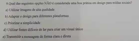 9.Qual das seguintes opções Ntilde (A)O é considerada uma boa prática em design para mídias sociais?
a) Utilizar imagens de alta qualidade
b) Adaptar o design para diferentes plataformas
c) Priorizar a simplicidade
d) Utilizar fontes difíceis de ler para criar um visual único
e) Transmitir a mensagem de forma clara e direta