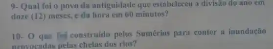 9.Qual foi o povo da antiguidade que estabeleceu a divisão do ano em
doze (12) meses e da hora em 60 minutos?
10-o que for construído pelos Sumérios para conter a inundação
provocadas pelas cheias dos rios?