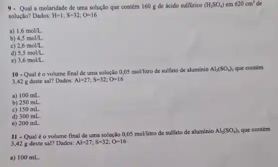 9.Qual a molaridade de uma solução que contém 160 g de ácido sulfúrico (H_(2)SO_(4)) em 620cm^3 de
solução? Dados: H=1;S=32;O=16
a) 1,6mol/L
b) 4,5mol/L
c) 2,6mol/L
d) 5,5mol/L.
e) 3,6mol/L
10 - Qual é 0 volume final de uma solução 0,05mol/litro de sulfato de alumínio Al_(2)(SO_(4))_(3) que contém
3,42 g deste sal? Dados: Al=27;S=32;O=16
a) 100 mL.
b) 250 mL
c) 150 mL.
d) 300 mL.
e) 200 mL.
11 - Qual é o volume final de uma solução 0,05mol/litro
de sulfato de alumínio Al_(2)(SO_(4))_(3) que contém
3,42 g deste sal? Dados: Al=27;S=32;O=16
a) 100 mL.