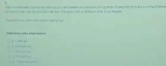 9)
Sao consideradas barreiras internas a criatividade e constituem um grande impedimento para o comportame
da história de vida da pessoa e de sua interação com a familia e com a sociedade.
Estamos nos referindo a quais barreiras?
Selecione uma alternativa:
a) Culturals
b) Perceptuals
c) Emocionals
d) Inovadores
e) Organizacionais.