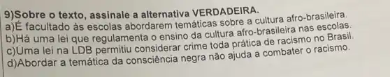 9)Sobre o texto assinale a alternativa VERDADEIRA.
a)É facultado às escolas abordarem temáticas sobre a cultura afro-brasileira.
b)Há uma lei que regulamenta o ensino da cultura afro-brasileira nas
c)Uma lei na LDB permitiu considerar crime toda prática de racismo no Brasil.
d)Abordar a temática da consciência negra não ajuda a combater o racismo.