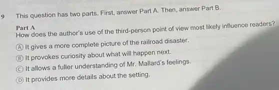 9
This question has two parts. First, answer Part A. Then, answer Part B.
Part A
How does the author's use of the third -person point of view most likely influence readers?
A
It gives a more complete picture of the railroad disaster.
B
It provokes curiosity about what will happen next.
C
It allows a fuller understanding of Mr Mallard's feelings
D
It provides more details about the setting.