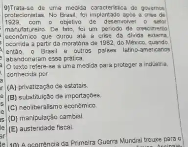 9)Trata-se de uma medida caracteristica de governos
protecionistas. No Brasil, fol implantado após a crise de
1929, com o objetivo de desenvolver o setor
manufatureiro. De fato, foi um periodo de crescimento
economico que durou ate a crise da divida externa
ocorrida a partir da moratória de 1982, do México, quando
então, o Brasil e outros palses latino-americanos
abandonaram essa prática.
texto refere-se a uma medida para proteger a indüstria
conhecida por
(A) privatização de estatais.
(B) substituição de importaçóes.
e
(C) neoliberalismo econômico.
IS
(D) manipulação cambial
le
(E) austeridade fiscal.
ar
10) A ocorrência da Primeira Guerra Mundial trouxe para o