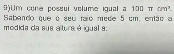 9)Um cone possui volume igual a 100pi cm^3
Sabendo que o seu raio mede 5 cm, então a
medida da sua altura é igual a: