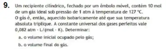 9.Um recipiente cilindrico, fechado por um êmbolo móvel, contém 10 mol
de um gás ideal sob pressão de 1 atm à temperatura de 127^circ C
0 gás é, então , aquecido isobaricamente até que sua temperatura
absoluta triplique. A constante universal dos gases perfeitos vale
0,082atmcdot L/(molcdot K) Determinar:
a. o volume inicial ocupado pelo gás;
b. o volume final do gás.