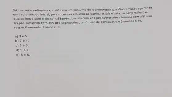 9-Uma série radioativa consiste em um conjunto de radioisótopos que são formados a partir de
um radioisótopo inicial pela sucessiva emissão de partículas alfa e beta Na sérle radioativa
que se inicia com o Np com 93 pré-subscrito com 237 pré-sobrescrito e termina com o Bi com
83 pré-subscrito com 209 pré-sobrescrito, o número de partículas a e beta  emitido é de,
respectivamente: (valor 2,0)
a) 3e5.
b) 7e4
c) 6 e 3.
d) 5 e 2.
e) 8 e 6.