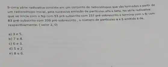 9-Uma série radioativa consiste em um conjunto de radioisótopos que são formados a partir de
um radioisótopo inicial pela sucessiva emissão de partículas alfa e beta. Na série radioativa
que se inicia com o Np com 93 pré-subscrito com 237 pré-sobrescrito e termina com o Bi com
83 pré-subscrito com 209 pré-sobrescrito, o número de partículas a e beta  emitido é de,
respectivamente: (valor 2,0)
a) 3e5.
b) 7 e 4.
c) 6e3.
d) 5 e 2
e) 8 e 6.