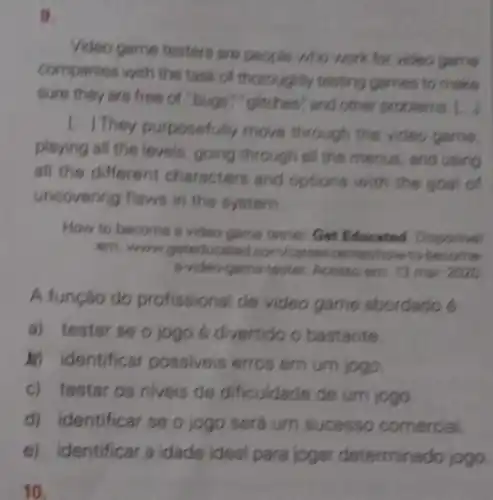 9.
Video game testers are people who work for video game
companies with the task of thoroughly testing games to make
sure they are free of "bugs","glitches"and other problems. [...
[..] They purposefully move through the video game.
playing all the levels, going through all the menus , and using
all the different characters and options with the goal of
uncovering flaws in the system.
How to become a video game tester. Get Educated Disponivel
om; wow geteducated become
a-video-game-tester. Acesso em; 13 mar. 2020.
A função do profissional de video game abordado e
a) testar se o jogo é divertido o bastante.
in identificar possiveis erros em um jogo.
c) testar os niveis de dificuldade de um jogo.
d) identificar se o jogo será um sucesso comercial.
e) identificar a idade ideal parajoger determinado jogo
10.