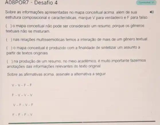 A08POR7 - Desafio 4
Sobre as informações apresentadas no mapa conceitual acima, além de sua
estrutura composicional e características, marque V para verdadeiro e F para falso
() o mapa conceitual não pode ser considerado um resumo, porque os gêneros
textuais nào se misturam.
() nas relações multissemióticas temos a interação de mais de um genero textual
() o mapa conceitual é produzido com a finalidade de sintetizar um assunto a
partir de textos originais
( ) na produção de um resumo, no meio acadêmico, é muito importante fazermos
anotações das informações relevantes do texto original
Sobre as afirmativas acima assinale a alternativa a seguir
V-V-F-F
F-V-V-V
V-F-V-F
F-F-F-V.