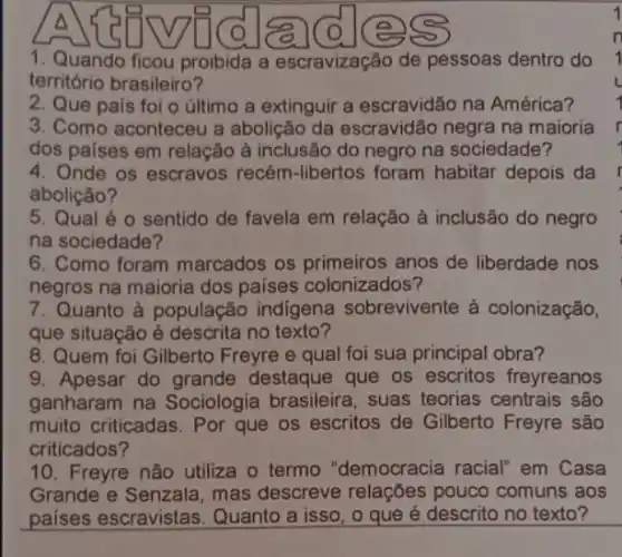 A
1. Quando ficou proibida a escravização de pessoas dentro do
território brasileiro?
2. Que país foi o último a extinguir a escravidão na América?
3. Como aconteceu a abolição da escravidão negra na maioria
dos países em relação à inclusão do negro na sociedade?
4. Onde os escravos recém-libertos foram habitar depois da
abolição?
5. Qual é 0 sentido de favela em relação à inclusão do negro
na sociedade?
6. Como foram marcados os primeiros anos de liberdade nos
negros na maioria dos países colonizados?
7. Quanto à populaçãc indigena sobrevivente à colonização,
que situação é descrita no texto?
8. Quem foi Gilberto Freyre e qual foi sua principal obra?
9. Apesar do grande destaque que os escritos freyreanos
ganharam na Sociologia brasileira, suas teorias centrais são
muito criticadas. Por que os escritos de Gilberto Freyre são
criticados?
10. Freyre não utiliza o termo "democracia racial" em Casa
Grande e Senzala, mas descreve relações pouco comuns aos
países escravistas Quanto a isso, o que é descrito no texto?