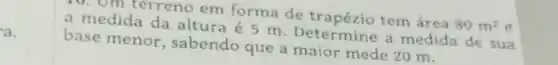 a.
10. Om terreno em forma de tem área
80m^2 e a medida da altura é 5 m Determine a medida de sua
base menor , sabendo que a mede 20 m.