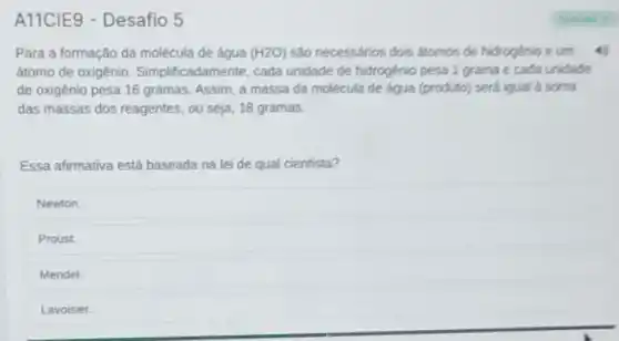 A11CIE9 - Desafio 5
Para a formação da molécula de água (H2O) D) são necessários dois átomos de hidrogenio e um
átomo de oxigênio . Simplificadamente, cada unidade de hidrogénio pesa 1 grama e cada unidade
de oxigênio pesa 16 gramas. Assim, a massa đã molécula de água (produto) será iqual a soma
das massas dos reagentes , ou seja, 18 gramas.
Essa afirmativa está baseada na lei de qual cientista?
Newton.
Proust.
Mendel.
Lavoisier.